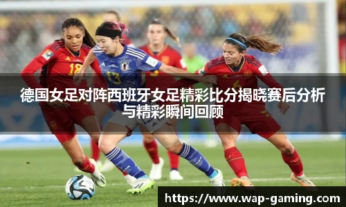 德国女足对阵西班牙女足精彩比分揭晓赛后分析与精彩瞬间回顾